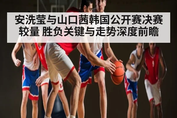 安洗莹与山口茜韩国公开赛决赛较量 胜负关键与走势深度前瞻 - kaiyun